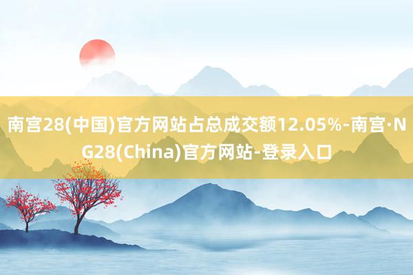 南宫28(中国)官方网站占总成交额12.05%-南宫·NG28(China)官方网站-登录入口
