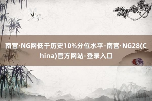 南宫·NG网低于历史10%分位水平-南宫·NG28(China)官方网站-登录入口