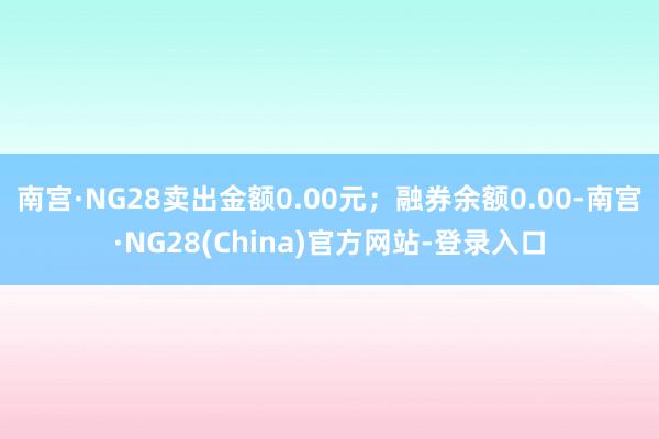 南宫·NG28卖出金额0.00元；融券余额0.00-南宫·NG28(China)官方网站-登录入口