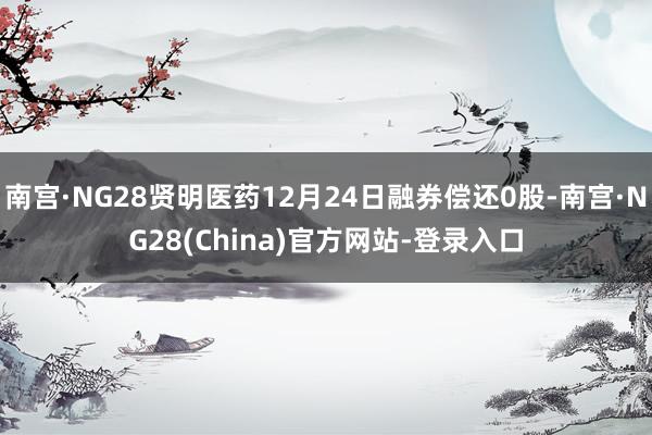 南宫·NG28贤明医药12月24日融券偿还0股-南宫·NG28(China)官方网站-登录入口