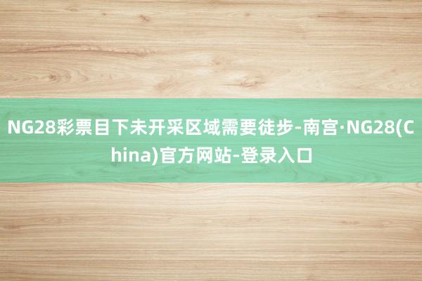 NG28彩票目下未开采区域需要徒步-南宫·NG28(China)官方网站-登录入口