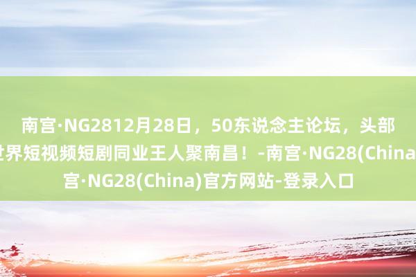 南宫·NG2812月28日，50东说念主论坛，头部对话，年度盛典，世界短视频短剧同业王人聚南昌！-南宫·NG28(China)官方网站-登录入口