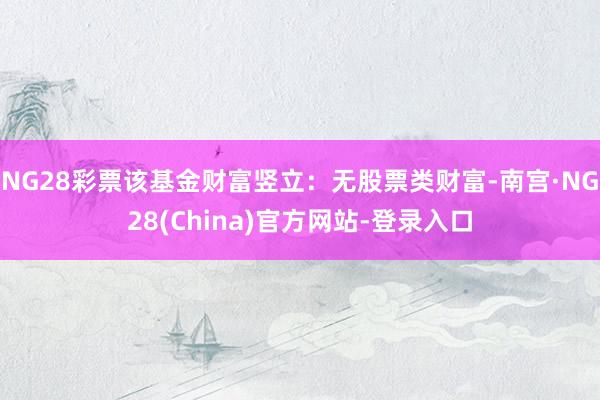 NG28彩票该基金财富竖立:无股票类财富-南宫·NG28(China)官方网站-登录入口