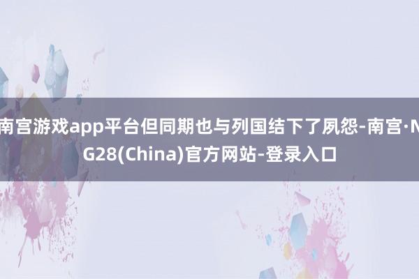 南宫游戏app平台但同期也与列国结下了夙怨-南宫·NG28(China)官方网站-登录入口