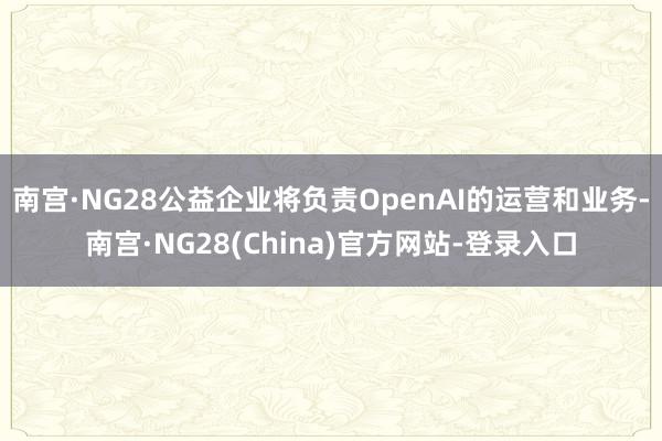 南宫·NG28公益企业将负责OpenAI的运营和业务-南宫·NG28(China)官方网站-登录入口