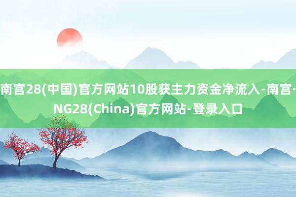 南宫28(中国)官方网站10股获主力资金净流入-南宫·NG28(China)官方网站-登录入口