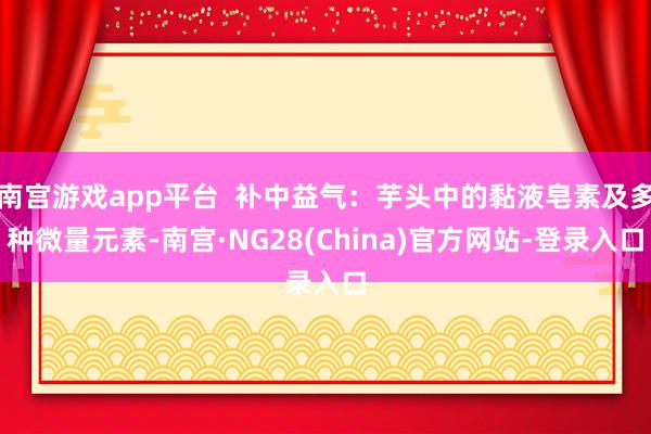 南宫游戏app平台  补中益气：芋头中的黏液皂素及多种微量元素-南宫·NG28(China)官方网站-登录入口