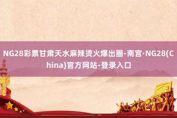 NG28彩票甘肃天水麻辣烫火爆出圈-南宫·NG28(China)官方网站-登录入口