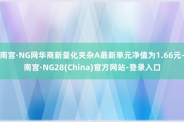 南宫·NG网华商新量化夹杂A最新单元净值为1.66元-南宫·NG28(China)官方网站-登录入口