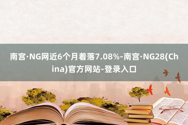 南宫·NG网近6个月着落7.08%-南宫·NG28(China)官方网站-登录入口