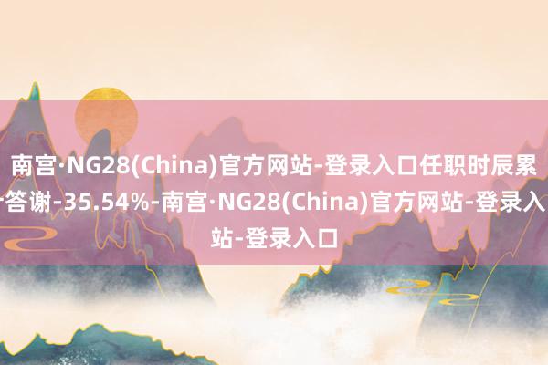 南宫·NG28(China)官方网站-登录入口任职时辰累计答谢-35.54%-南宫·NG28(China)官方网站-登录入口