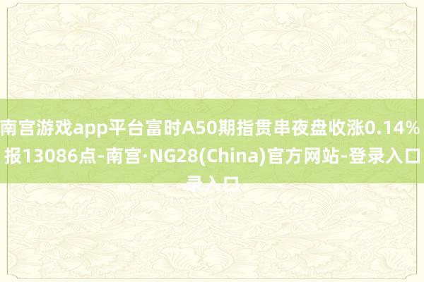 南宫游戏app平台富时A50期指贯串夜盘收涨0.14% 报13086点-南宫·NG28(China)官方网站-登录入口