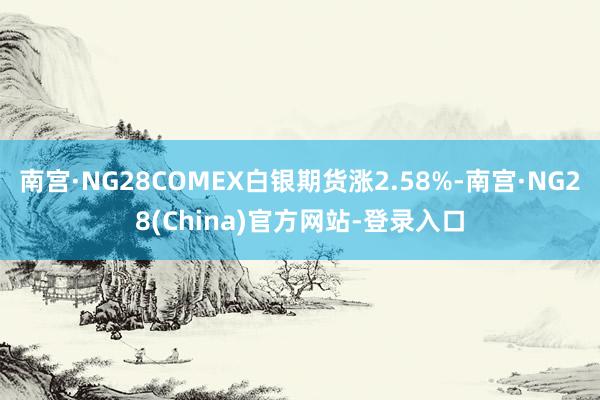南宫·NG28COMEX白银期货涨2.58%-南宫·NG28(China)官方网站-登录入口
