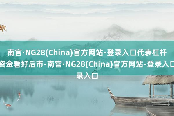 南宫·NG28(China)官方网站-登录入口代表杠杆资金看好后市-南宫·NG28(China)官方网站-登录入口