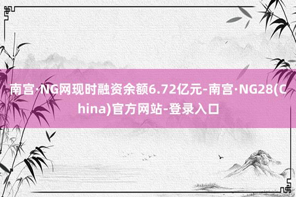 南宫·NG网现时融资余额6.72亿元-南宫·NG28(China)官方网站-登录入口