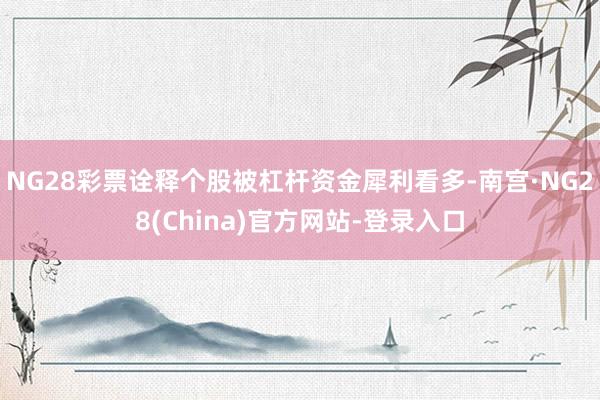 NG28彩票诠释个股被杠杆资金犀利看多-南宫·NG28(China)官方网站-登录入口