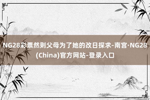NG28彩票然则父母为了她的改日探求-南宫·NG28(China)官方网站-登录入口