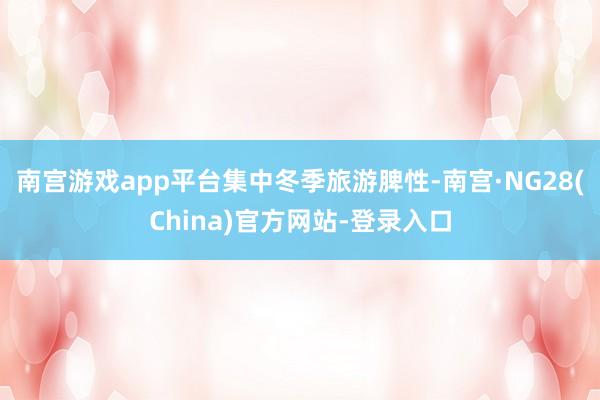 南宫游戏app平台 集中冬季旅游脾性-南宫·NG28(China)官方网站-登录入口