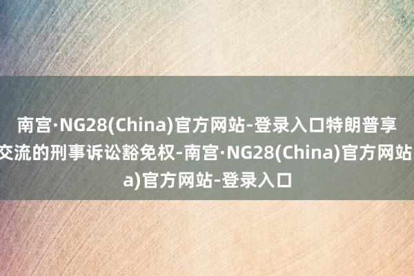 南宫·NG28(China)官方网站-登录入口特朗普享有与总统交流的刑事诉讼豁免权-南宫·NG28(China)官方网站-登录入口