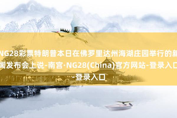 NG28彩票特朗普本日在佛罗里达州海湖庄园举行的新闻发布会上说-南宫·NG28(China)官方网站-登录入口