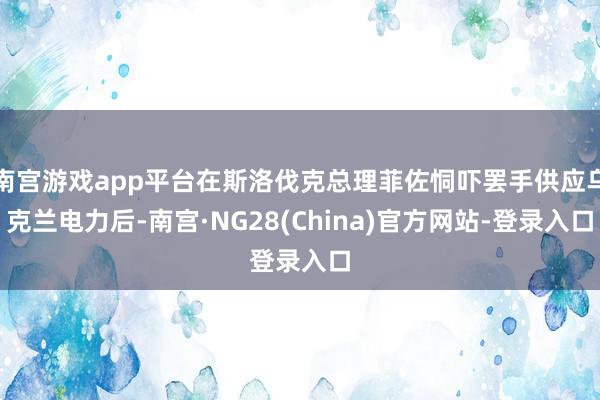 南宫游戏app平台在斯洛伐克总理菲佐恫吓罢手供应乌克兰电力后-南宫·NG28(China)官方网站-登录入口