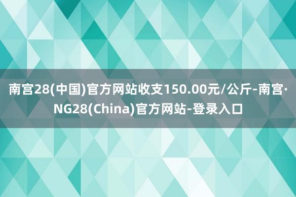南宫28(中国)官方网站收支150.00元/公斤-南宫·NG28(China)官方网站-登录入口