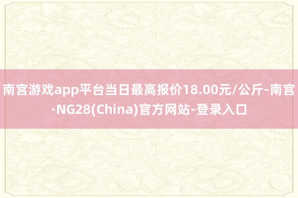 南宫游戏app平台当日最高报价18.00元/公斤-南宫·NG28(China)官方网站-登录入口