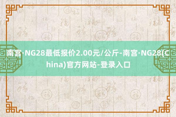 南宫·NG28最低报价2.00元/公斤-南宫·NG28(China)官方网站-登录入口