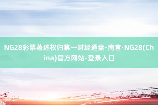 NG28彩票著述权归第一财经通盘-南宫·NG28(China)官方网站-登录入口
