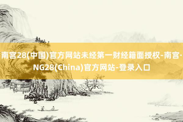 南宫28(中国)官方网站未经第一财经籍面授权-南宫·NG28(China)官方网站-登录入口