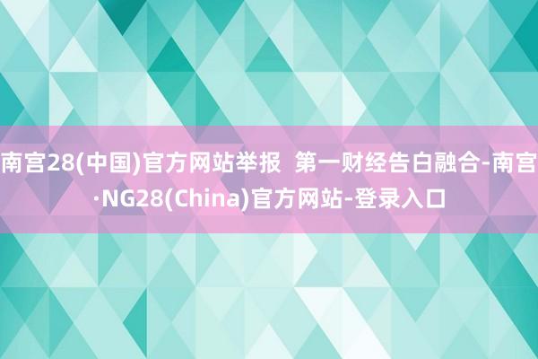 南宫28(中国)官方网站举报  第一财经告白融合-南宫·NG28(China)官方网站-登录入口