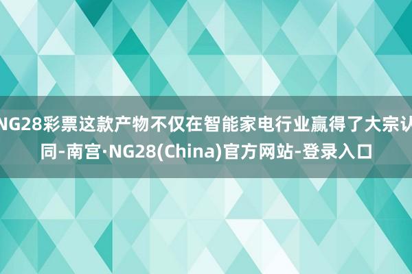 NG28彩票这款产物不仅在智能家电行业赢得了大宗认同-南宫·NG28(China)官方网站-登录入口