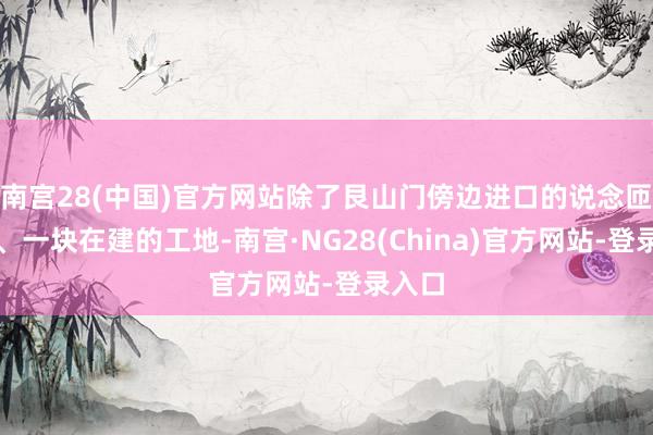 南宫28(中国)官方网站除了艮山门傍边进口的说念匝岗位、一块在建的工地-南宫·NG28(China)官方网站-登录入口