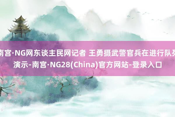 南宫·NG网东谈主民网记者 王勇摄武警官兵在进行队列演示-南宫·NG28(China)官方网站-登录入口