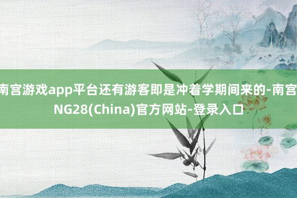南宫游戏app平台还有游客即是冲着学期间来的-南宫·NG28(China)官方网站-登录入口