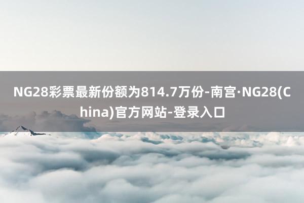 NG28彩票最新份额为814.7万份-南宫·NG28(China)官方网站-登录入口