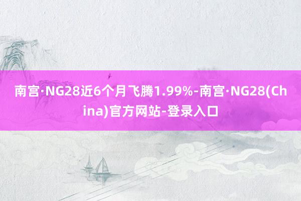 南宫·NG28近6个月飞腾1.99%-南宫·NG28(China)官方网站-登录入口