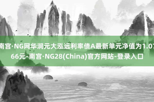南宫·NG网华润元大泓远利率债A最新单元净值为1.0766元-南宫·NG28(China)官方网站-登录入口