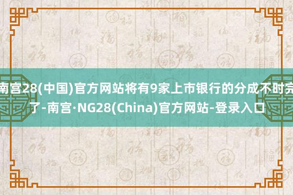 南宫28(中国)官方网站将有9家上市银行的分成不时完了-南宫·NG28(China)官方网站-登录入口