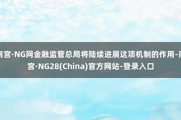 南宫·NG网金融监管总局将陆续进展这项机制的作用-南宫·NG28(China)官方网站-登录入口