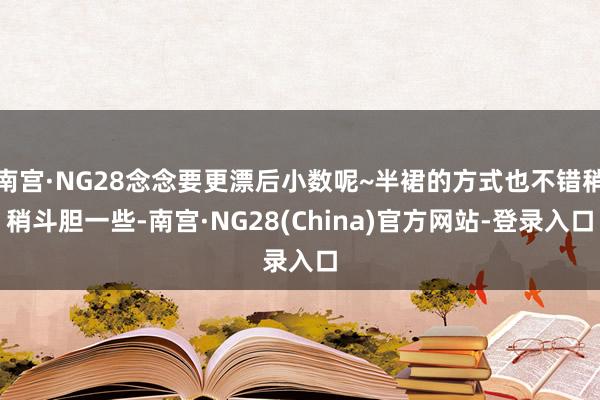 南宫·NG28念念要更漂后小数呢~半裙的方式也不错稍稍斗胆一些-南宫·NG28(China)官方网站-登录入口