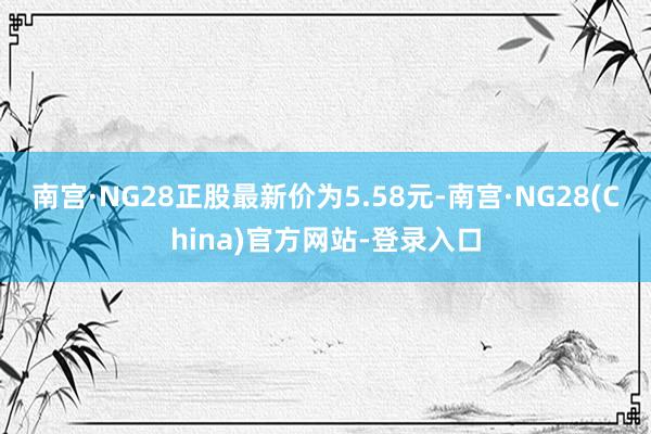 南宫·NG28正股最新价为5.58元-南宫·NG28(China)官方网站-登录入口