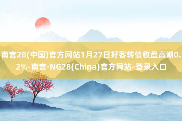 南宫28(中国)官方网站1月27日好客转债收盘高潮0.2%-南宫·NG28(China)官方网站-登录入口