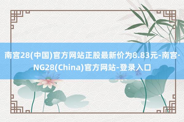 南宫28(中国)官方网站正股最新价为8.83元-南宫·NG28(China)官方网站-登录入口