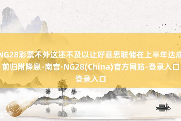 NG28彩票不外这还不及以让好意思联储在上半年达成前归附降息-南宫·NG28(China)官方网站-登录入口
