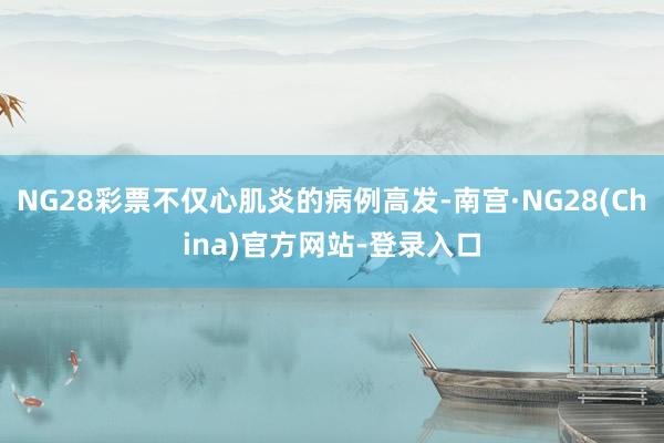 NG28彩票不仅心肌炎的病例高发-南宫·NG28(China)官方网站-登录入口