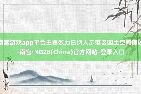 南宫游戏app平台主要效力已纳入示范区国土空间磋议-南宫·NG28(China)官方网站-登录入口