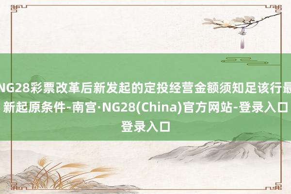 NG28彩票改革后新发起的定投经营金额须知足该行最新起原条件-南宫·NG28(China)官方网站-登录入口