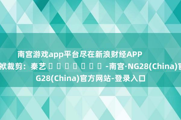 南宫游戏app平台尽在新浪财经APP            						包袱裁剪：秦艺 							-南宫·NG28(China)官方网站-登录入口
