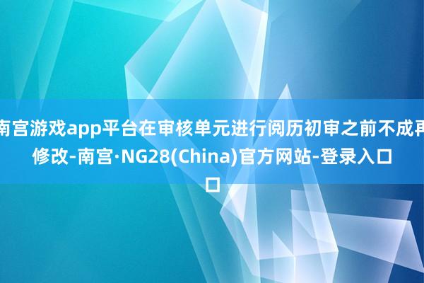 南宫游戏app平台在审核单元进行阅历初审之前不成再修改-南宫·NG28(China)官方网站-登录入口